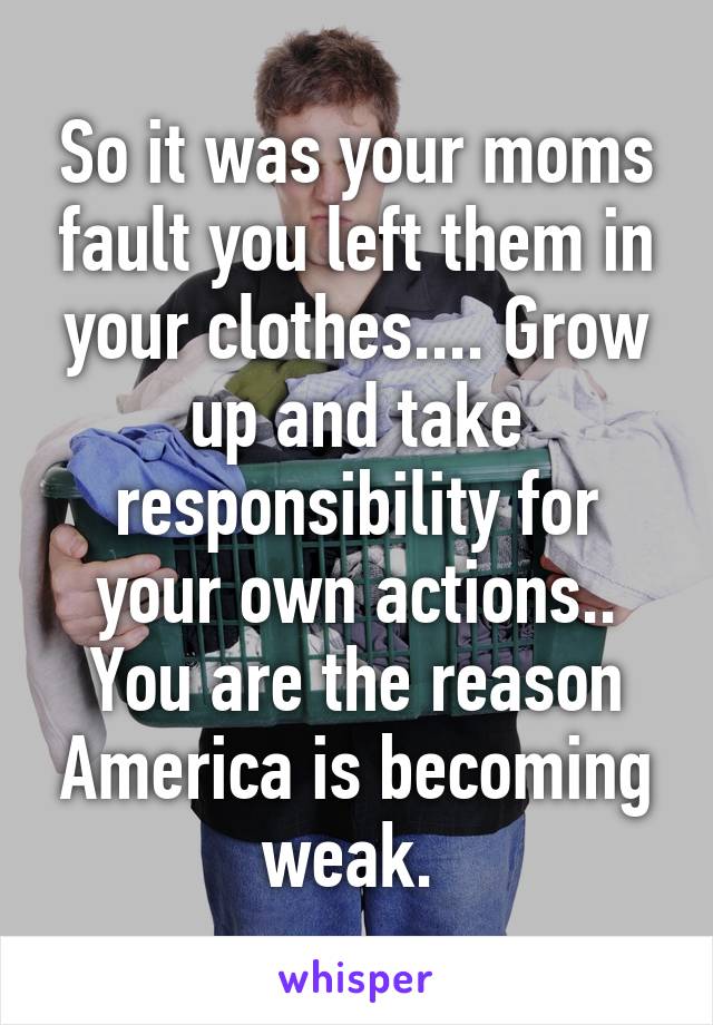 So it was your moms fault you left them in your clothes.... Grow up and take responsibility for your own actions.. You are the reason America is becoming weak. 