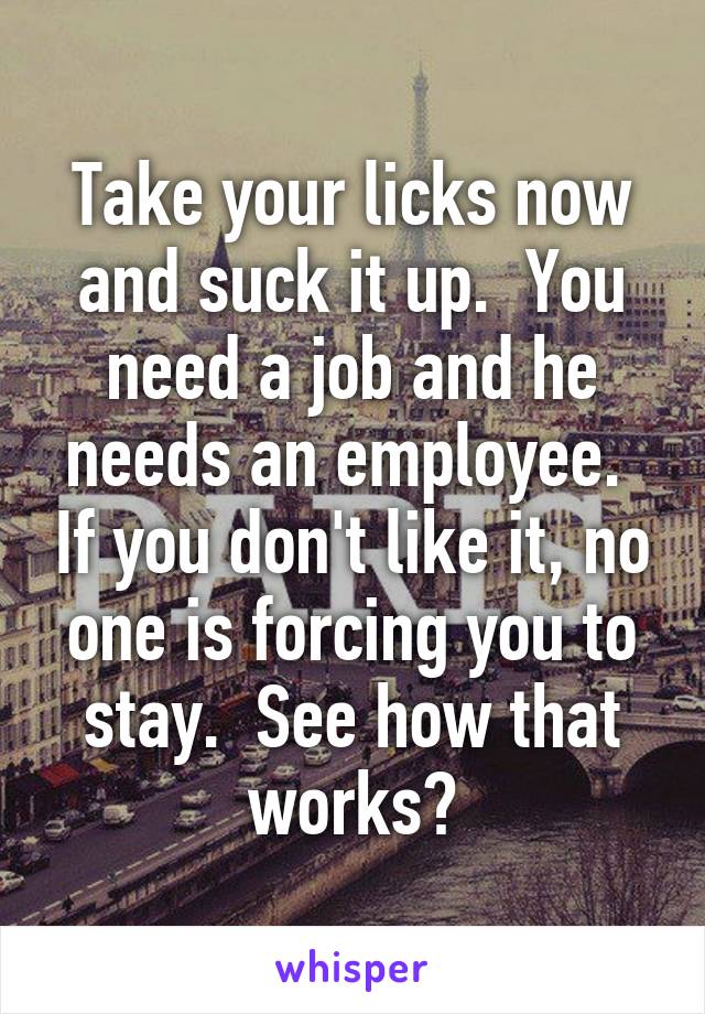 Take your licks now and suck it up.  You need a job and he needs an employee.  If you don't like it, no one is forcing you to stay.  See how that works?