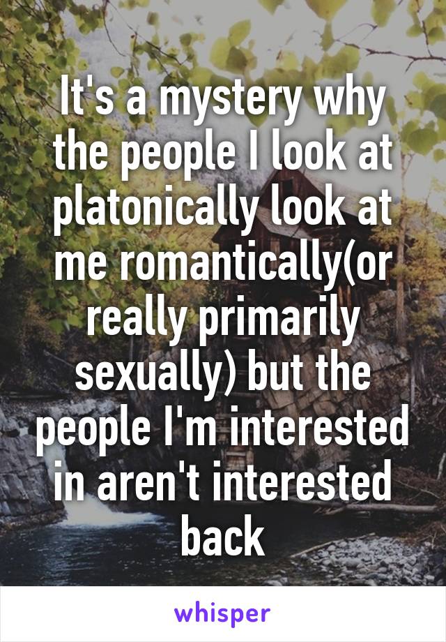 It's a mystery why the people I look at platonically look at me romantically(or really primarily sexually) but the people I'm interested in aren't interested back