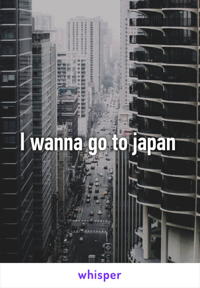 I wanna go to japan 
