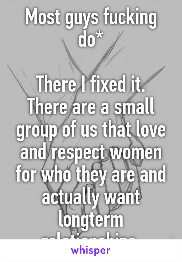 Most guys fucking do*

There I fixed it. There are a small group of us that love and respect women for who they are and actually want longterm relationships.