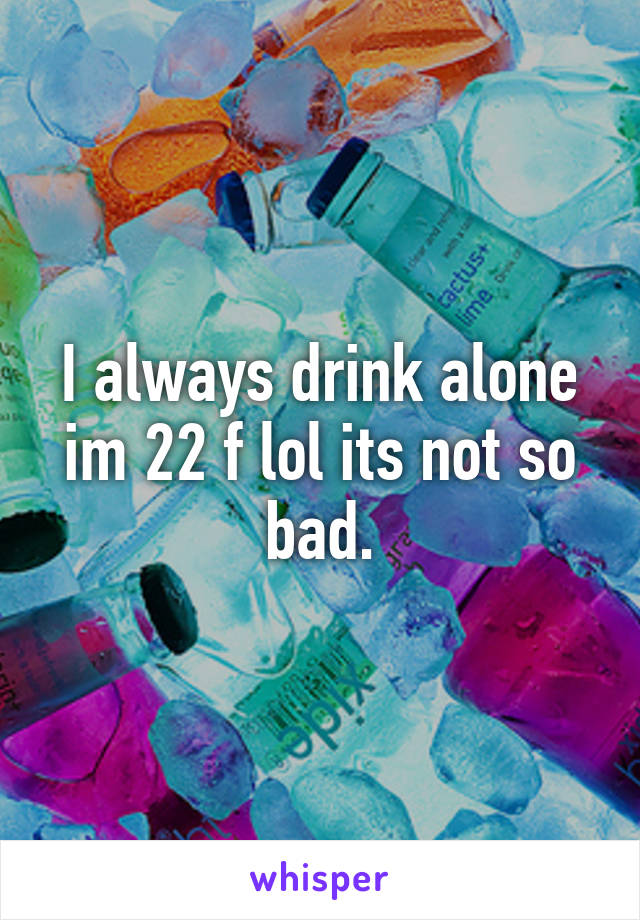 I always drink alone im 22 f lol its not so bad.