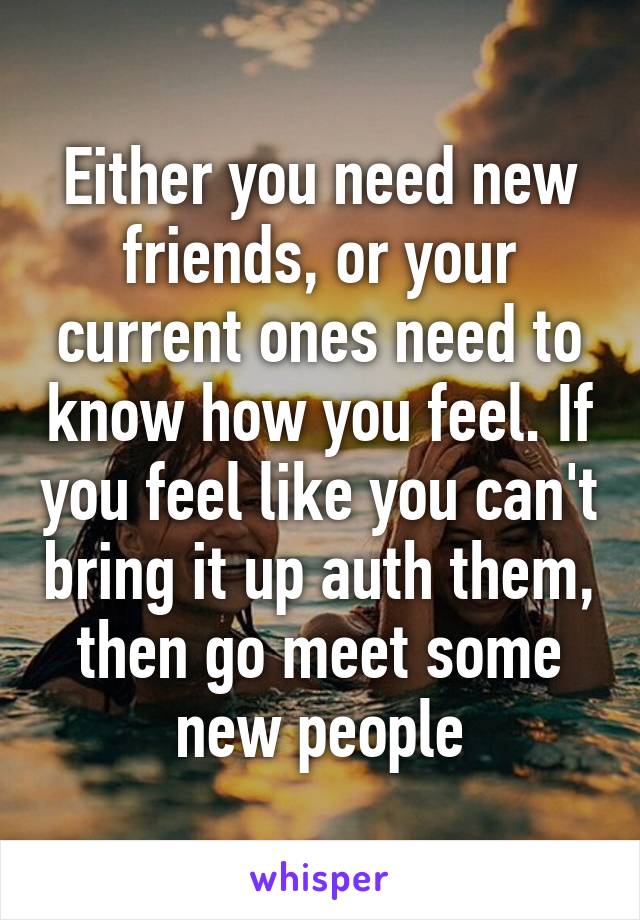 Either you need new friends, or your current ones need to know how you feel. If you feel like you can't bring it up auth them, then go meet some new people