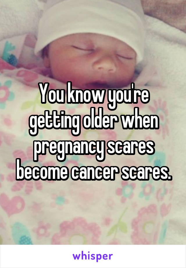 You know you're getting older when pregnancy scares become cancer scares.