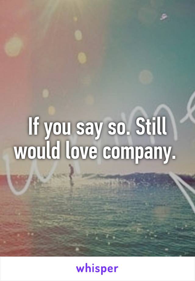 If you say so. Still would love company. 