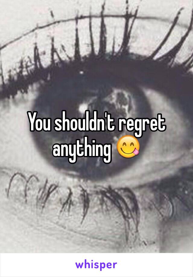 You shouldn't regret anything 😋