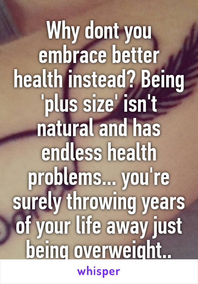 Why dont you embrace better health instead? Being 'plus size' isn't natural and has endless health problems... you're surely throwing years of your life away just being overweight..