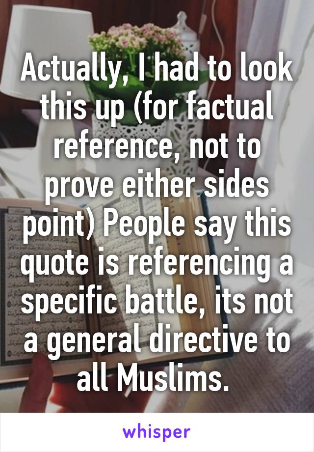 Actually, I had to look this up (for factual reference, not to prove either sides point) People say this quote is referencing a specific battle, its not a general directive to all Muslims. 