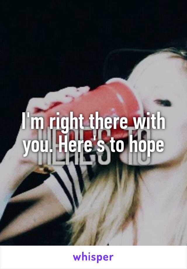 I'm right there with you. Here's to hope