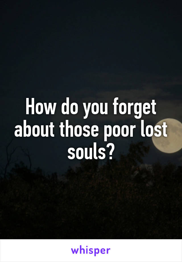 How do you forget about those poor lost souls?
