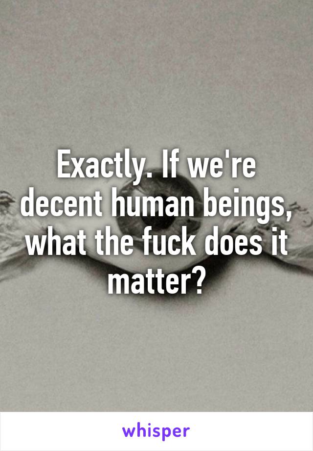 Exactly. If we're decent human beings, what the fuck does it matter?
