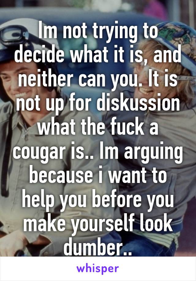 Im not trying to decide what it is, and neither can you. It is not up for diskussion what the fuck a cougar is.. Im arguing because i want to help you before you make yourself look dumber..