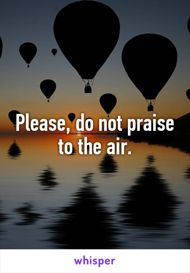 Please, do not praise to the air.