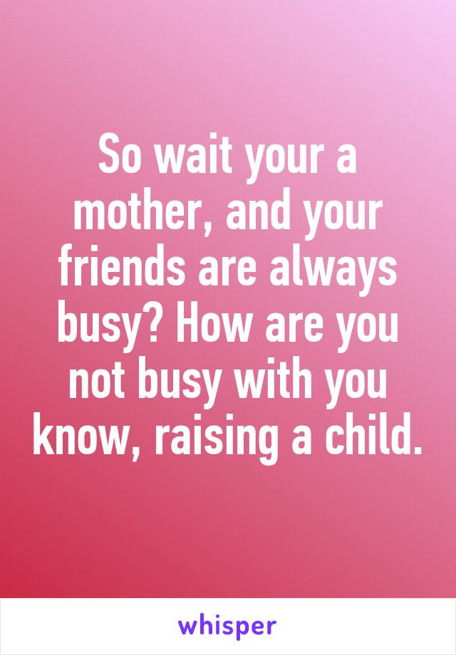 So wait your a mother, and your friends are always busy? How are you not busy with you know, raising a child. 
