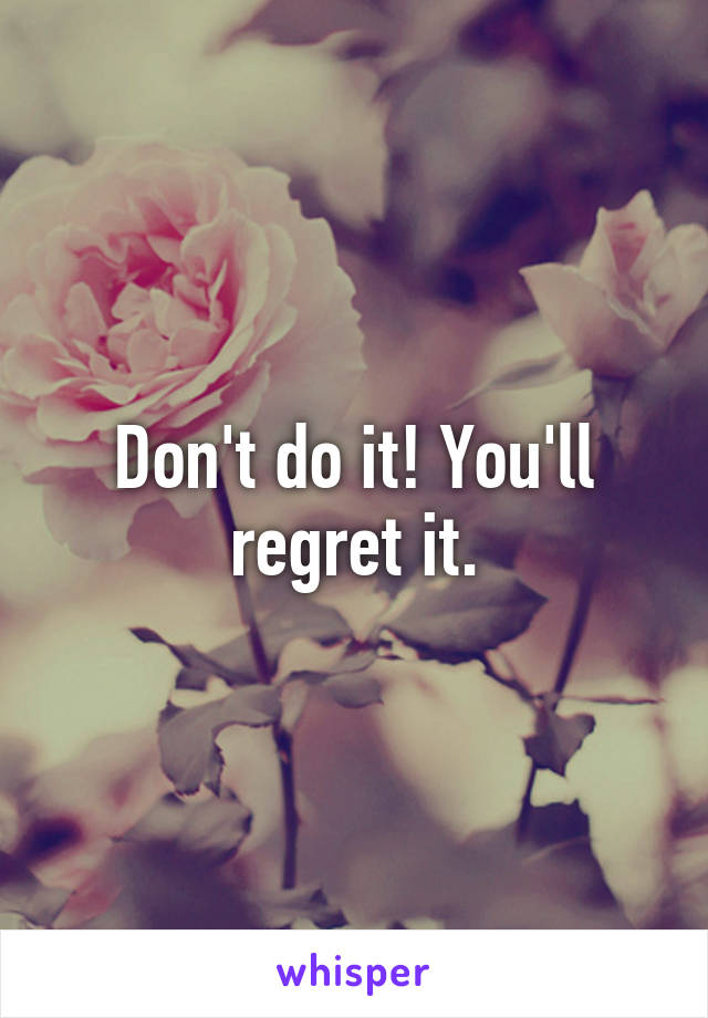 Don't do it! You'll regret it.