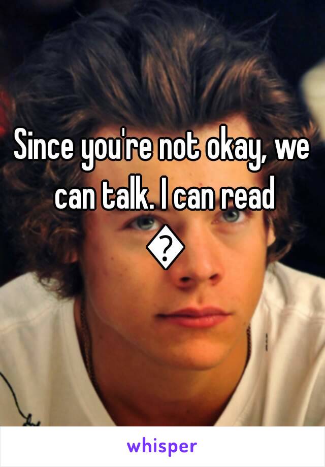 Since you're not okay, we can talk. I can read 😊