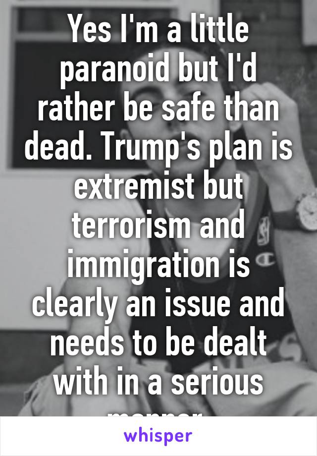Yes I'm a little paranoid but I'd rather be safe than dead. Trump's plan is extremist but terrorism and immigration is clearly an issue and needs to be dealt with in a serious manner.