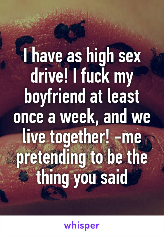 I have as high sex drive! I fuck my boyfriend at least once a week, and we live together! -me pretending to be the thing you said