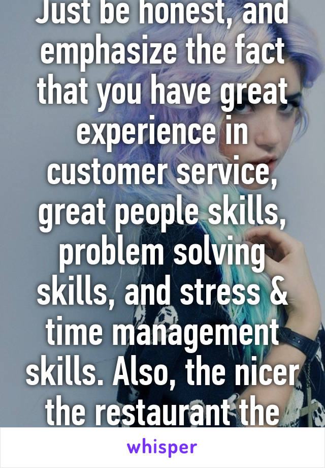 Just be honest, and emphasize the fact that you have great experience in customer service, great people skills, problem solving skills, and stress & time management skills. Also, the nicer the restaurant the more $
