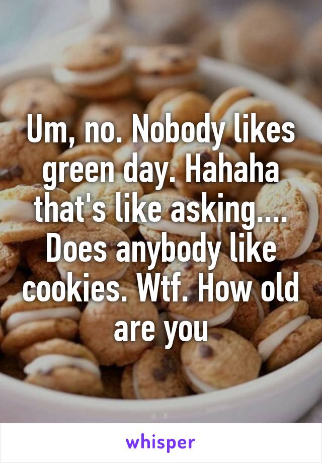Um, no. Nobody likes green day. Hahaha that's like asking.... Does anybody like cookies. Wtf. How old are you