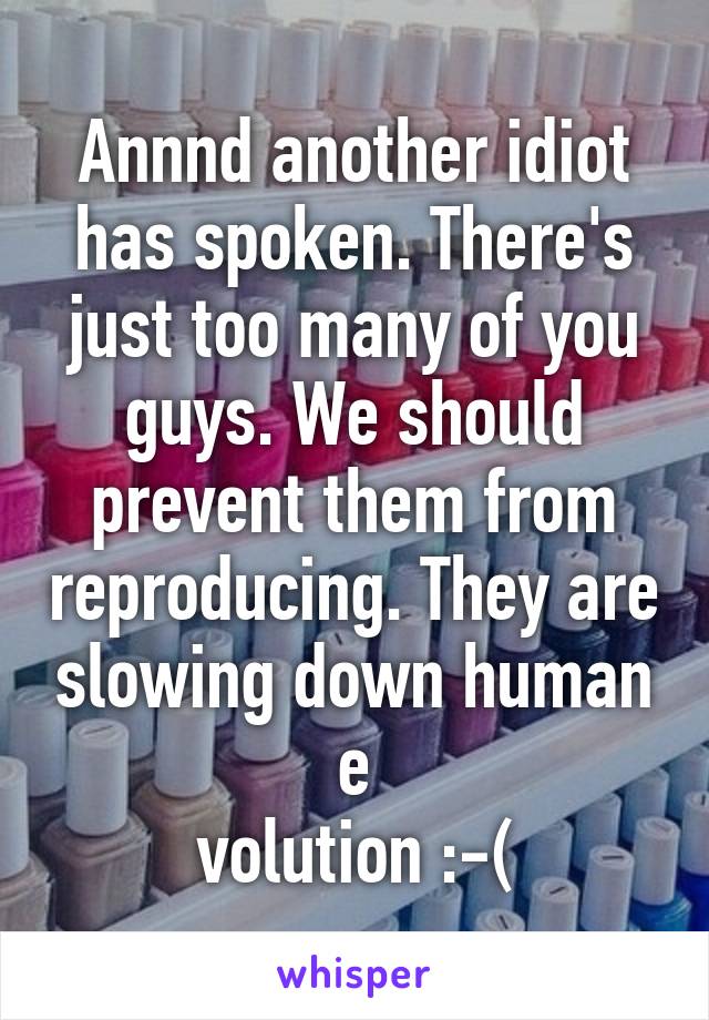 Annnd another idiot has spoken. There's just too many of you guys. We should prevent them from reproducing. They are slowing down human e
volution :-(