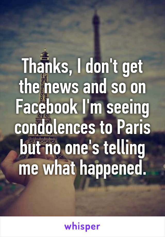 Thanks, I don't get the news and so on Facebook I'm seeing condolences to Paris but no one's telling me what happened.