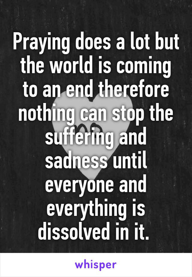 Praying does a lot but the world is coming to an end therefore nothing can stop the suffering and sadness until everyone and everything is dissolved in it. 