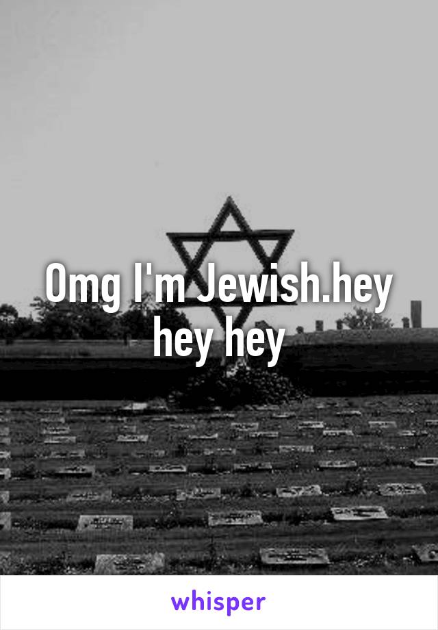 Omg I'm Jewish.hey hey hey