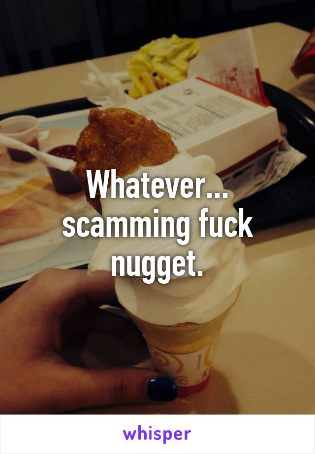 Whatever... scamming fuck nugget.