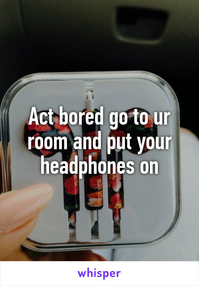 Act bored go to ur room and put your headphones on
