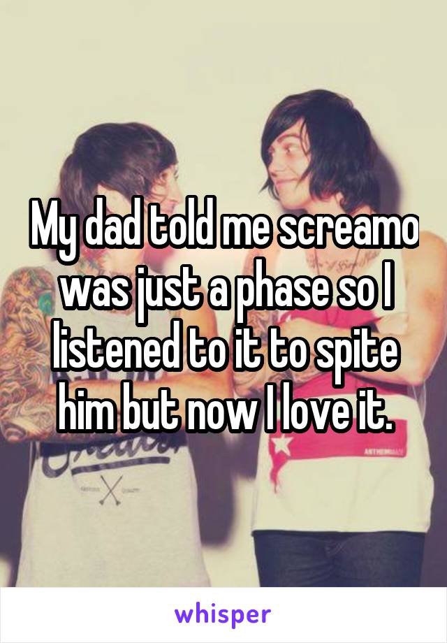 My dad told me screamo was just a phase so I listened to it to spite him but now I love it.