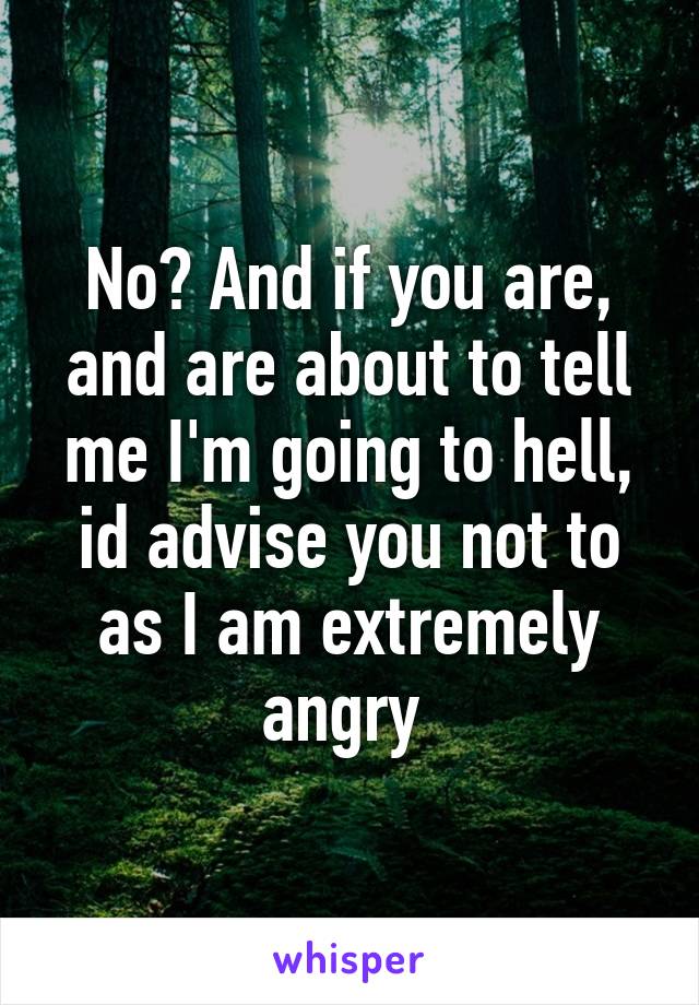No? And if you are, and are about to tell me I'm going to hell, id advise you not to as I am extremely angry 