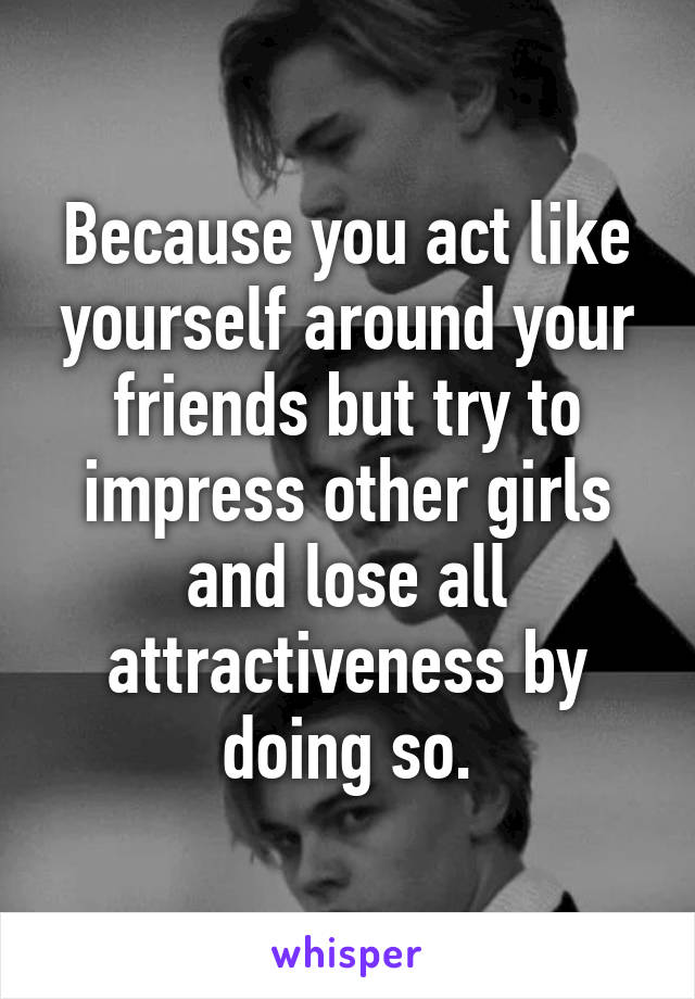 Because you act like yourself around your friends but try to impress other girls and lose all attractiveness by doing so.