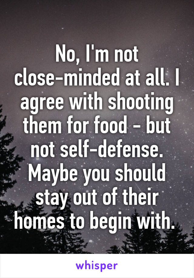 No, I'm not close-minded at all. I agree with shooting them for food - but not self-defense. Maybe you should stay out of their homes to begin with. 