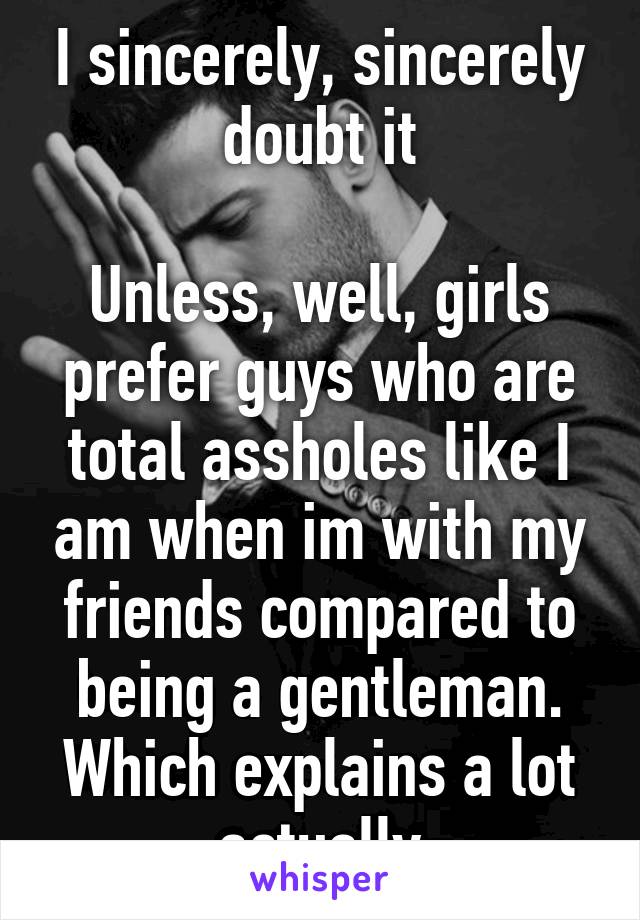 I sincerely, sincerely doubt it

Unless, well, girls prefer guys who are total assholes like I am when im with my friends compared to being a gentleman.
Which explains a lot actually