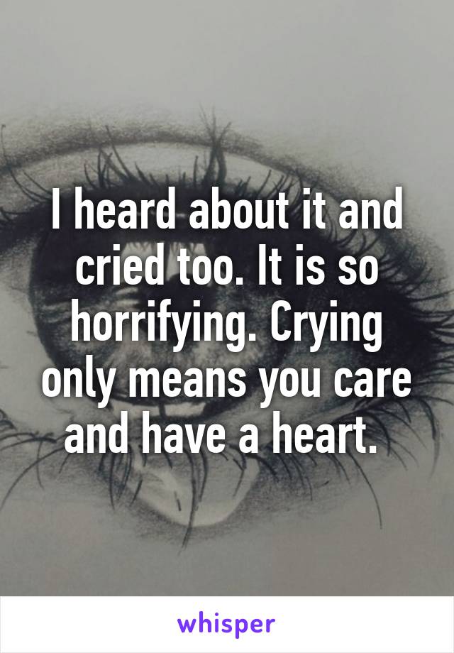 I heard about it and cried too. It is so horrifying. Crying only means you care and have a heart. 