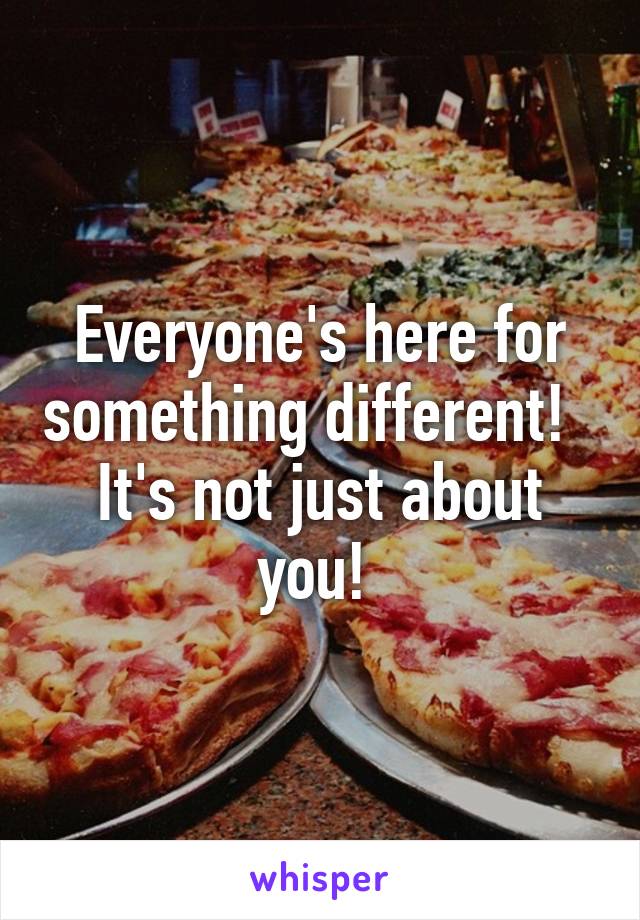 Everyone's here for something different!   It's not just about you! 