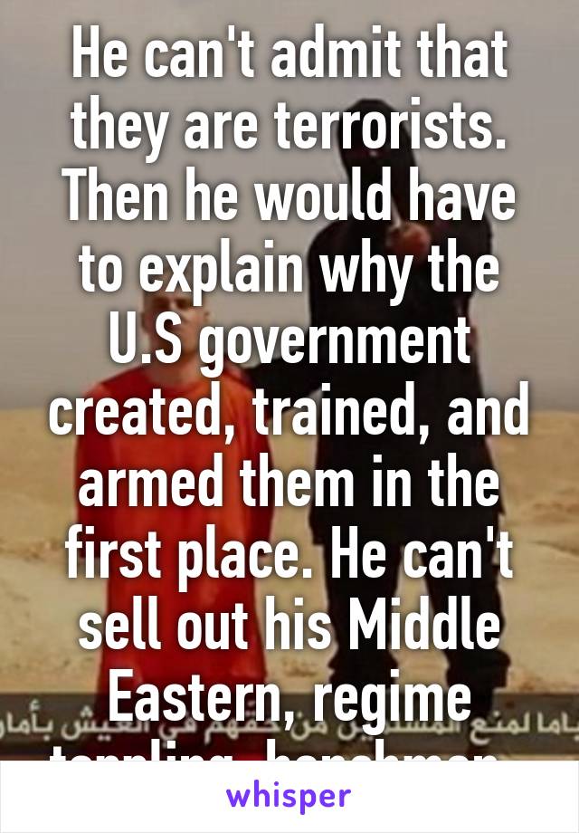 He can't admit that they are terrorists. Then he would have to explain why the U.S government created, trained, and armed them in the first place. He can't sell out his Middle Eastern, regime toppling, henchmen. 