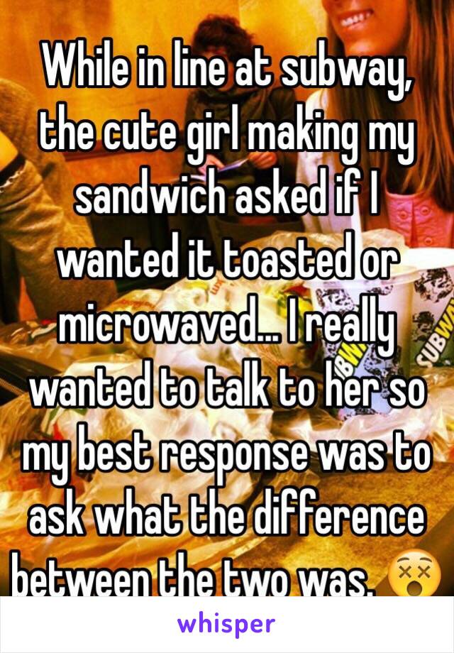 While in line at subway, the cute girl making my sandwich asked if I wanted it toasted or microwaved... I really wanted to talk to her so my best response was to ask what the difference between the two was. 😵