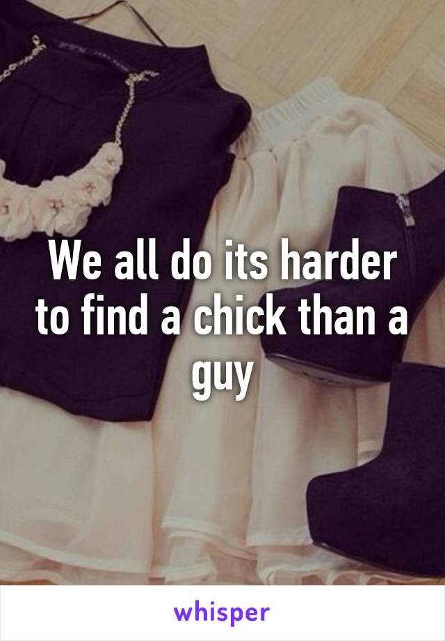 We all do its harder to find a chick than a guy