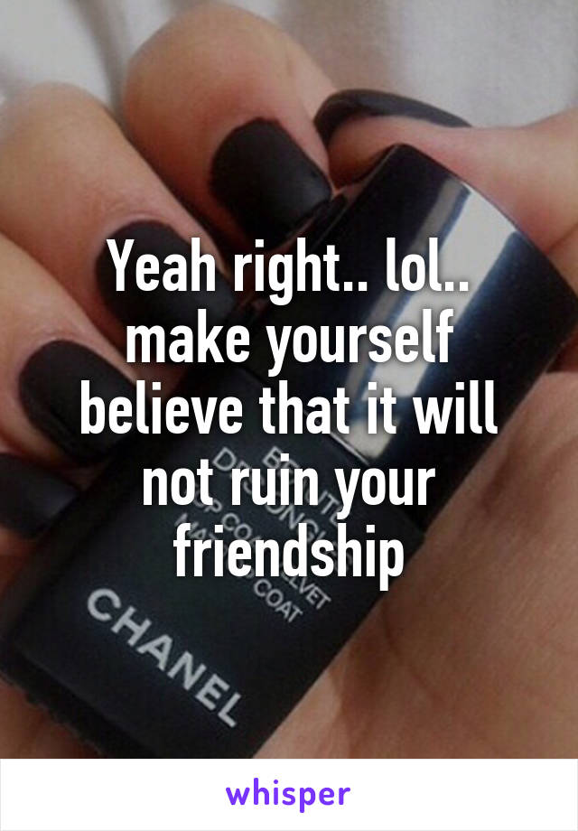 Yeah right.. lol.. make yourself believe that it will not ruin your friendship