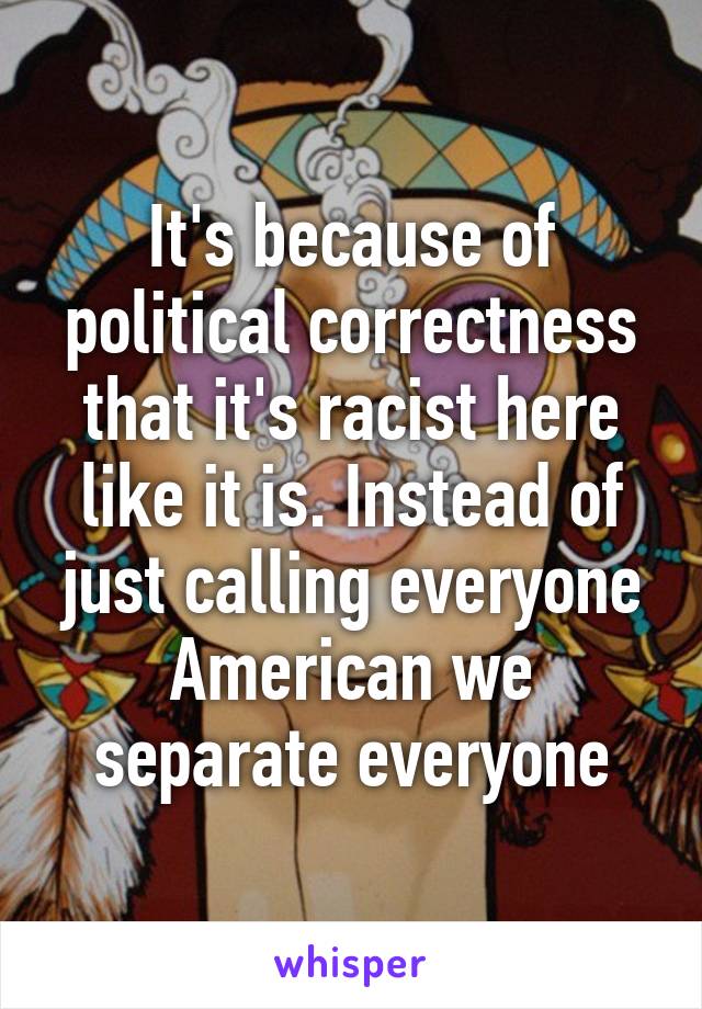 It's because of political correctness that it's racist here like it is. Instead of just calling everyone American we separate everyone