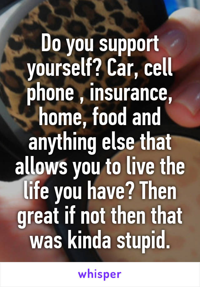 Do you support yourself? Car, cell phone , insurance, home, food and anything else that allows you to live the life you have? Then great if not then that was kinda stupid.