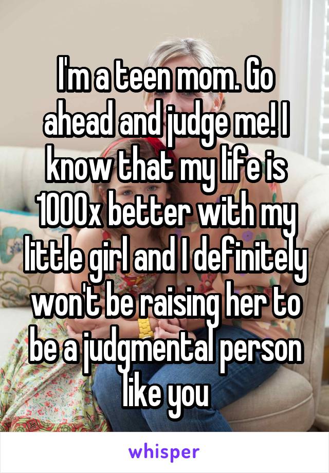I'm a teen mom. Go ahead and judge me! I know that my life is 1000x better with my little girl and I definitely won't be raising her to be a judgmental person like you