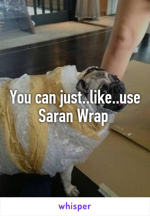 You can just..like..use Saran Wrap 