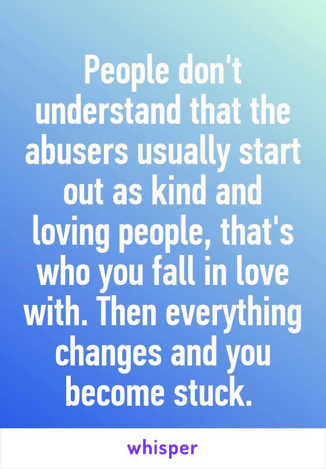 People don't understand that the abusers usually start out as kind and loving people, that's who you fall in love with. Then everything changes and you become stuck. 