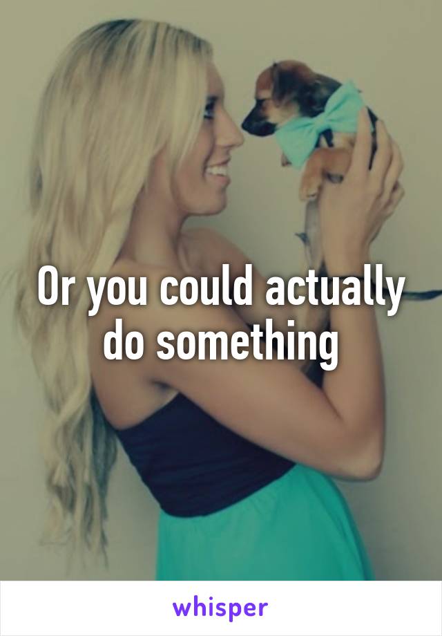 Or you could actually do something