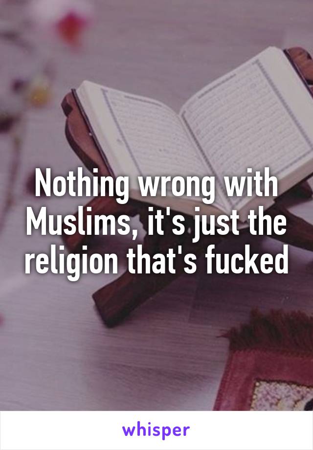 Nothing wrong with Muslims, it's just the religion that's fucked