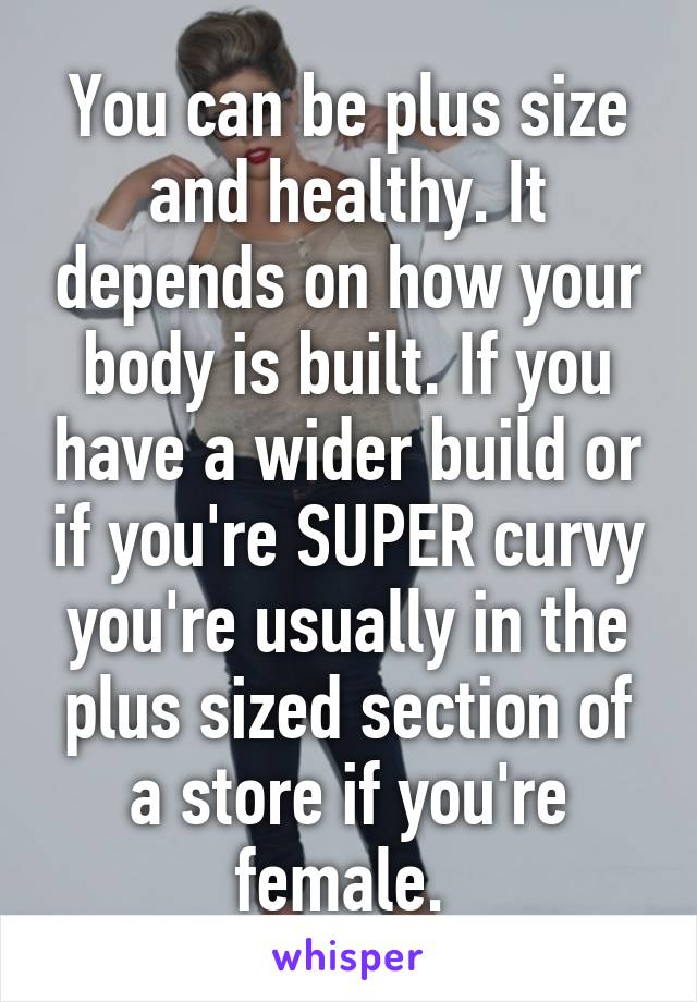 You can be plus size and healthy. It depends on how your body is built. If you have a wider build or if you're SUPER curvy you're usually in the plus sized section of a store if you're female. 
