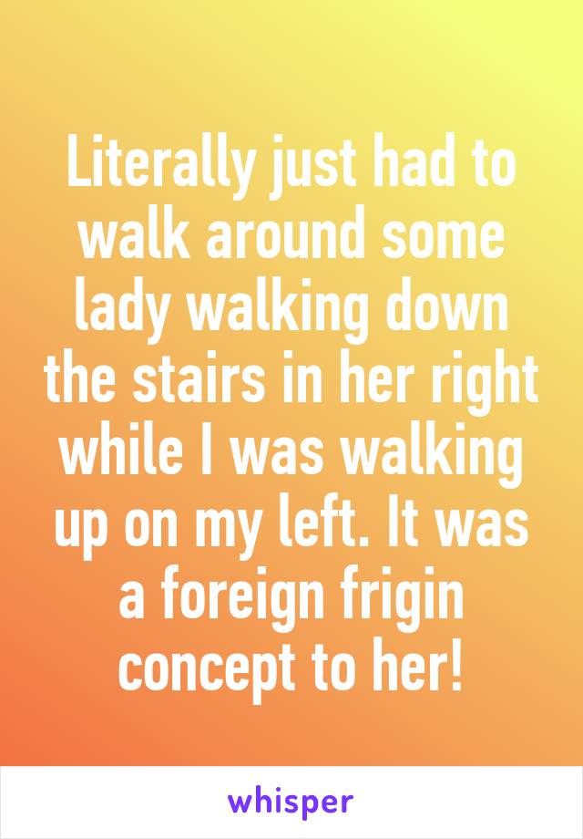 Literally just had to walk around some lady walking down the stairs in her right while I was walking up on my left. It was a foreign frigin concept to her!